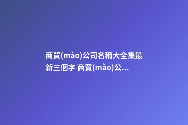 商貿(mào)公司名稱大全集最新三個字 商貿(mào)公司取名字大全-第1張-公司起名-玄機派